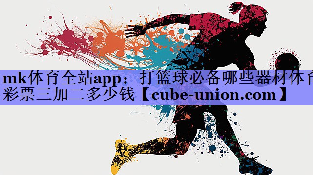 mk体育全站app：打篮球必备哪些器材体育彩票三加二多少钱