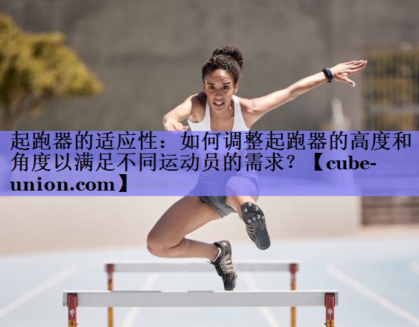 起跑器的适应性：如何调整起跑器的高度和角度以满足不同运动员的需求？